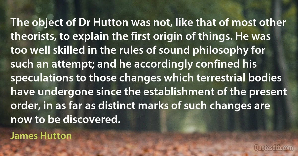 The object of Dr Hutton was not, like that of most other theorists, to explain the first origin of things. He was too well skilled in the rules of sound philosophy for such an attempt; and he accordingly confined his speculations to those changes which terrestrial bodies have undergone since the establishment of the present order, in as far as distinct marks of such changes are now to be discovered. (James Hutton)