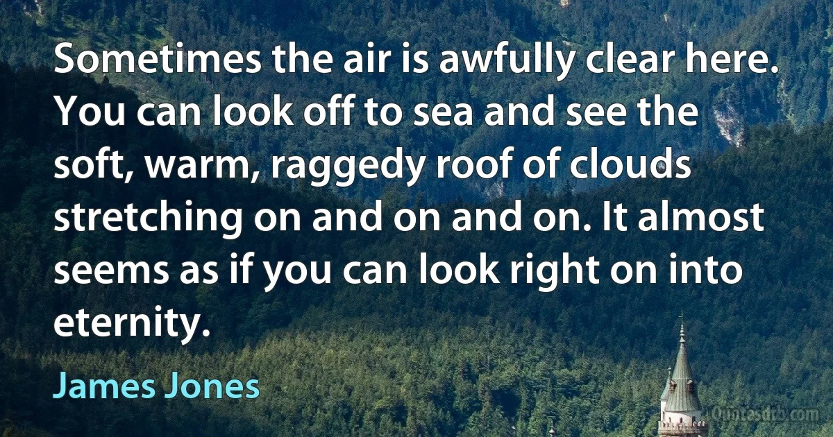 Sometimes the air is awfully clear here. You can look off to sea and see the soft, warm, raggedy roof of clouds stretching on and on and on. It almost seems as if you can look right on into eternity. (James Jones)