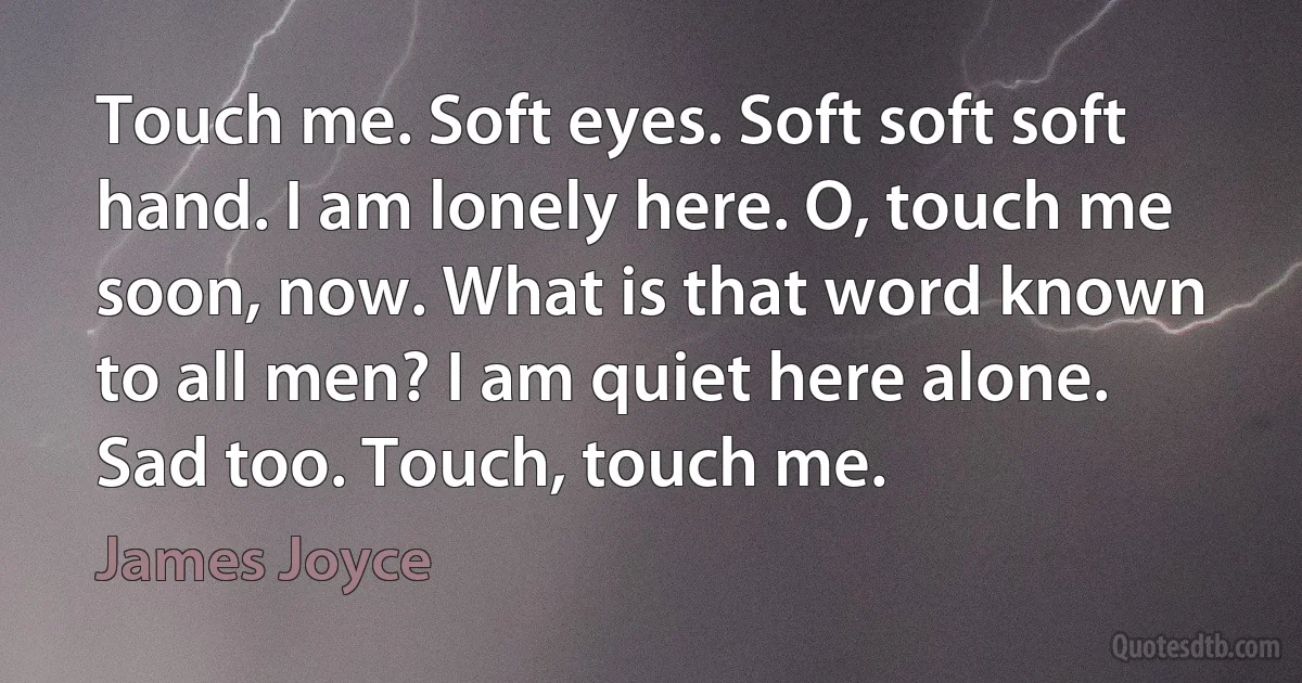 Touch me. Soft eyes. Soft soft soft hand. I am lonely here. O, touch me soon, now. What is that word known to all men? I am quiet here alone. Sad too. Touch, touch me. (James Joyce)