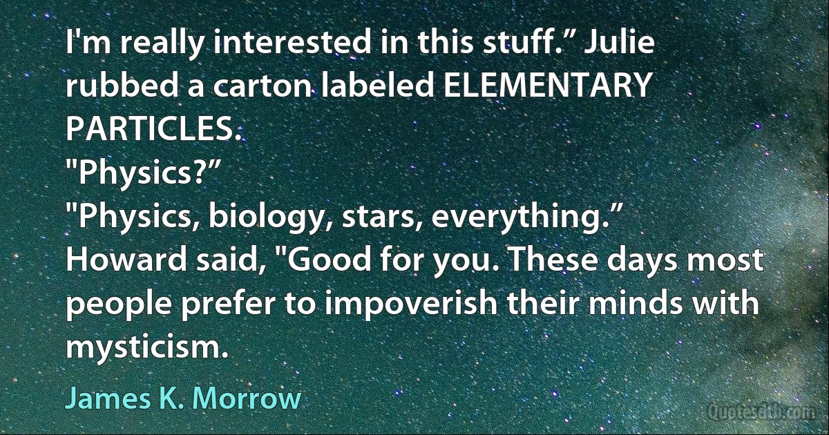 I'm really interested in this stuff.” Julie rubbed a carton labeled ELEMENTARY PARTICLES.
"Physics?”
"Physics, biology, stars, everything.”
Howard said, "Good for you. These days most people prefer to impoverish their minds with mysticism. (James K. Morrow)