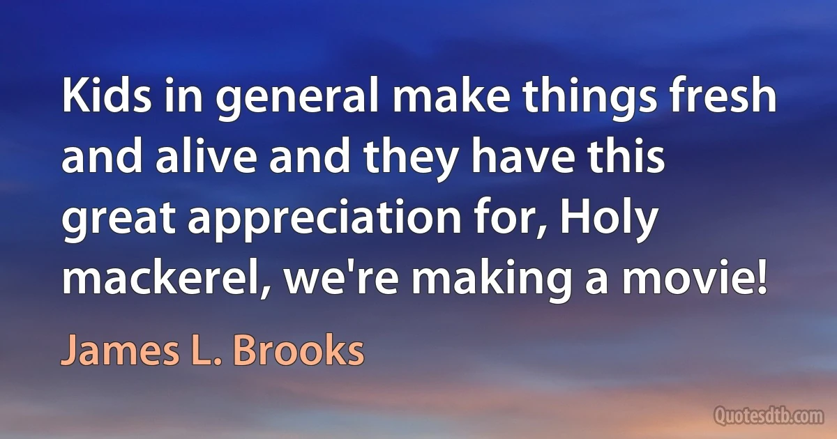 Kids in general make things fresh and alive and they have this great appreciation for, Holy mackerel, we're making a movie! (James L. Brooks)