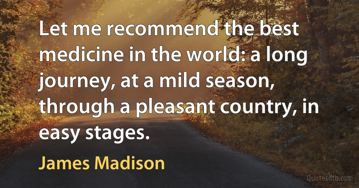 Let me recommend the best medicine in the world: a long journey, at a mild season, through a pleasant country, in easy stages. (James Madison)