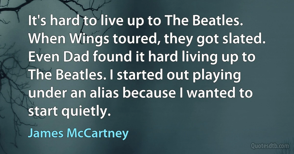 It's hard to live up to The Beatles. When Wings toured, they got slated. Even Dad found it hard living up to The Beatles. I started out playing under an alias because I wanted to start quietly. (James McCartney)