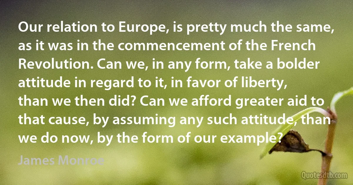 Our relation to Europe, is pretty much the same, as it was in the commencement of the French Revolution. Can we, in any form, take a bolder attitude in regard to it, in favor of liberty, than we then did? Can we afford greater aid to that cause, by assuming any such attitude, than we do now, by the form of our example? (James Monroe)