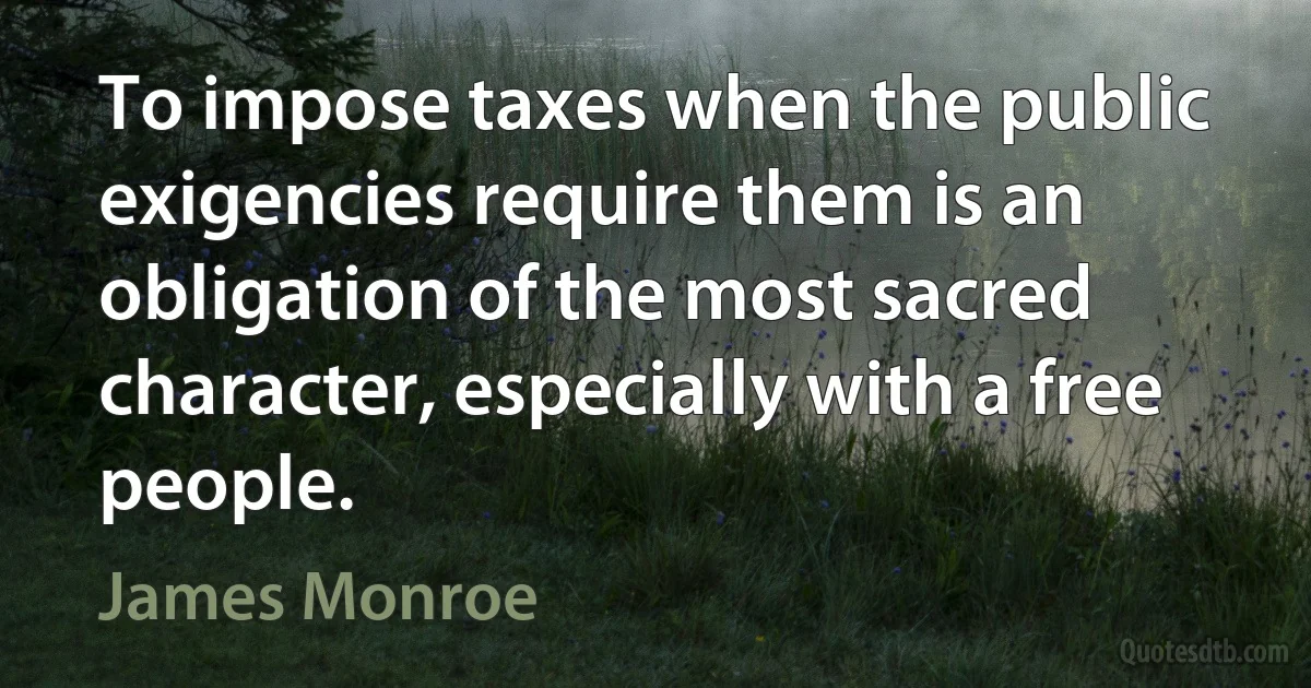 To impose taxes when the public exigencies require them is an obligation of the most sacred character, especially with a free people. (James Monroe)