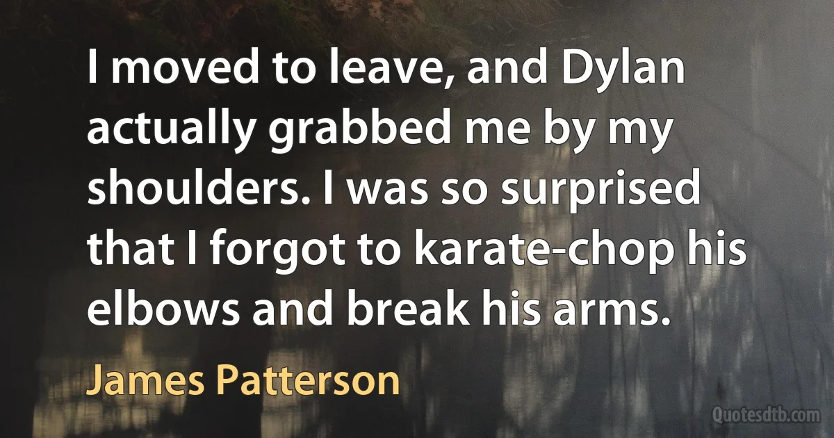 I moved to leave, and Dylan actually grabbed me by my shoulders. I was so surprised that I forgot to karate-chop his elbows and break his arms. (James Patterson)