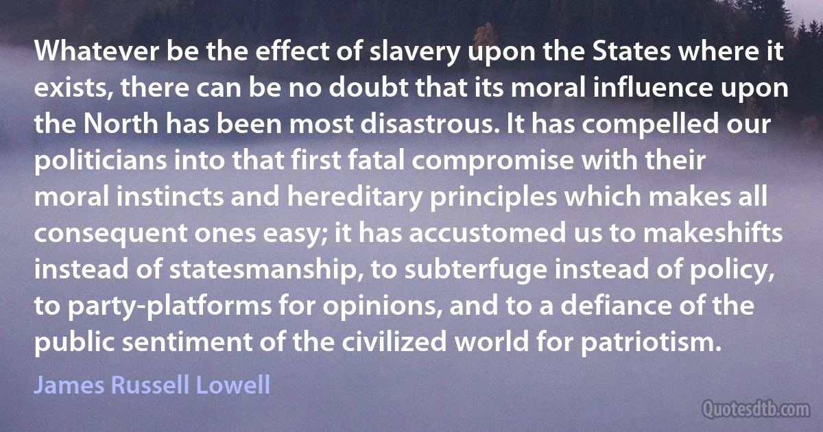 Whatever be the effect of slavery upon the States where it exists, there can be no doubt that its moral influence upon the North has been most disastrous. It has compelled our politicians into that first fatal compromise with their moral instincts and hereditary principles which makes all consequent ones easy; it has accustomed us to makeshifts instead of statesmanship, to subterfuge instead of policy, to party-platforms for opinions, and to a defiance of the public sentiment of the civilized world for patriotism. (James Russell Lowell)