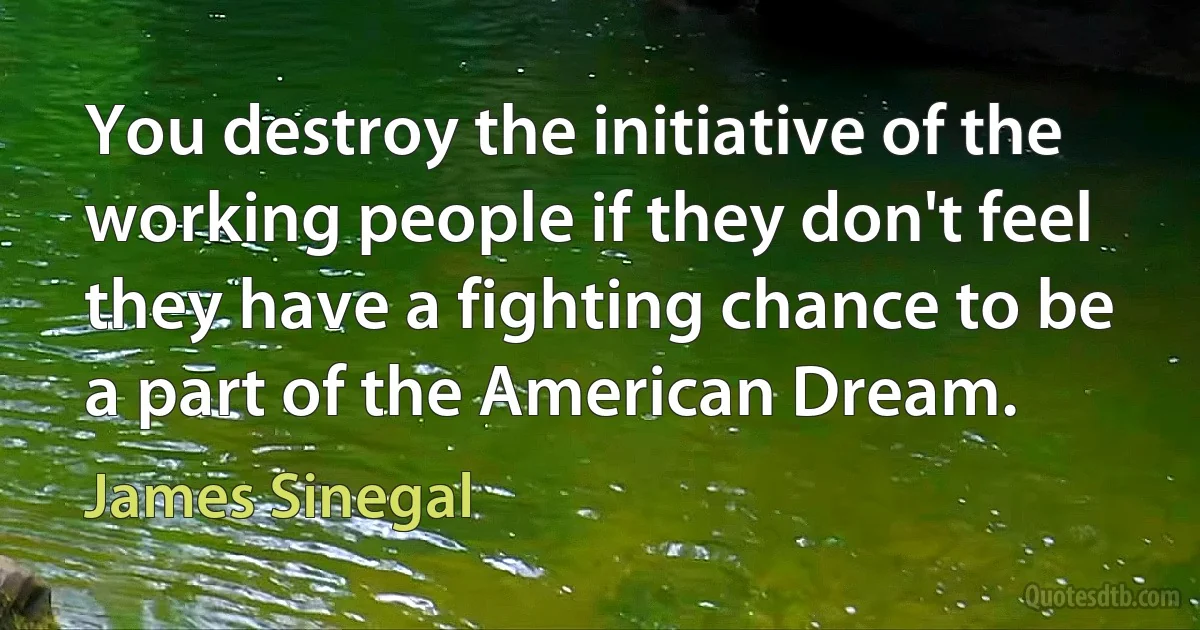 You destroy the initiative of the working people if they don't feel they have a fighting chance to be a part of the American Dream. (James Sinegal)