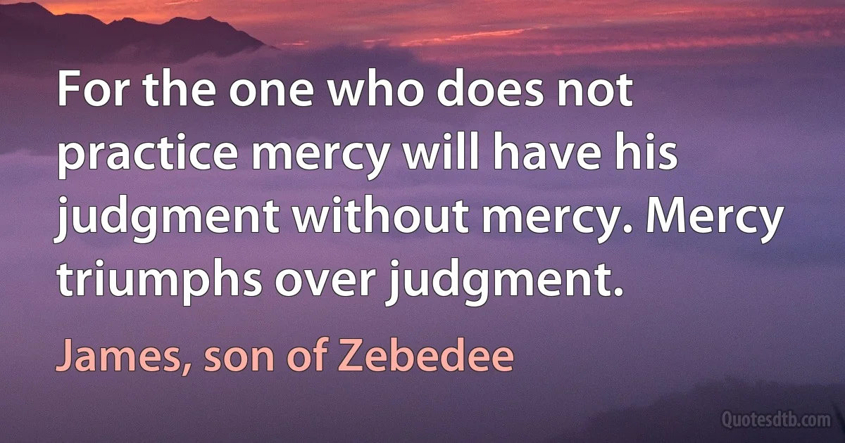 For the one who does not practice mercy will have his judgment without mercy. Mercy triumphs over judgment. (James, son of Zebedee)