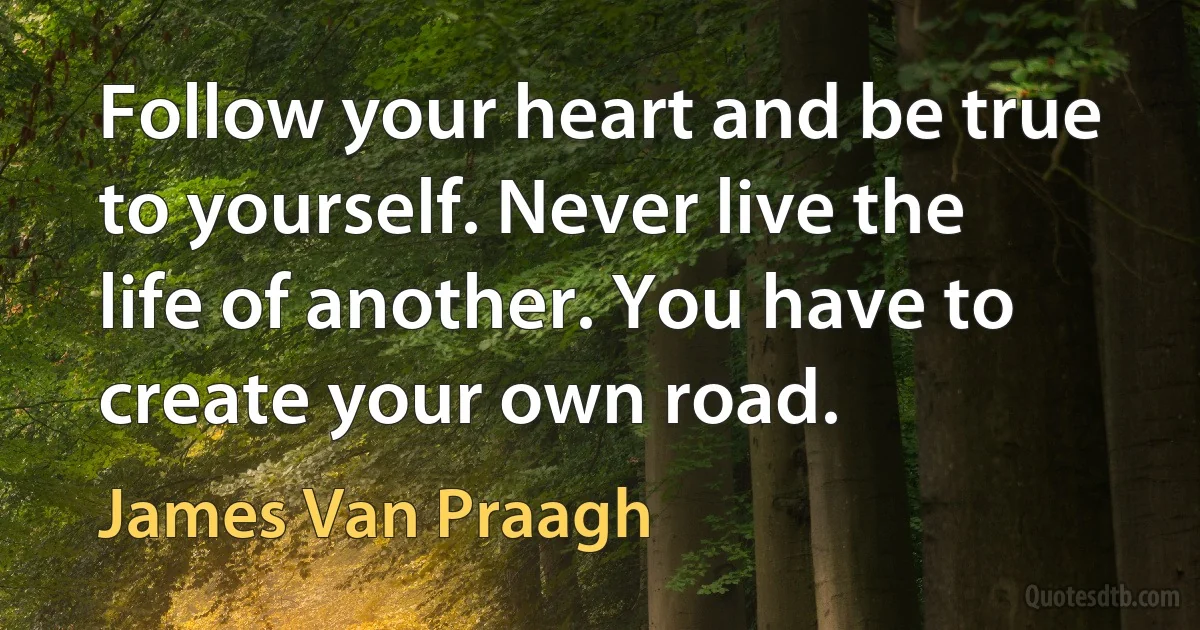 Follow your heart and be true to yourself. Never live the life of another. You have to create your own road. (James Van Praagh)