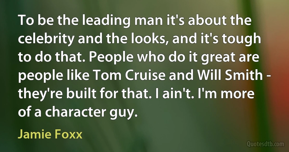 To be the leading man it's about the celebrity and the looks, and it's tough to do that. People who do it great are people like Tom Cruise and Will Smith - they're built for that. I ain't. I'm more of a character guy. (Jamie Foxx)