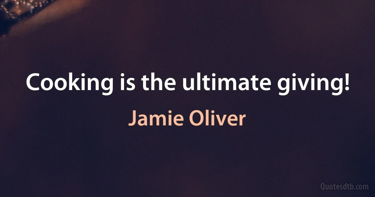 Cooking is the ultimate giving! (Jamie Oliver)