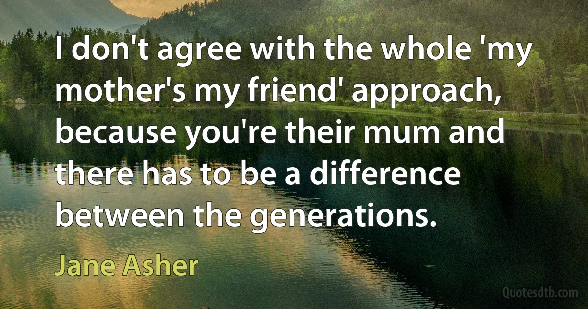 I don't agree with the whole 'my mother's my friend' approach, because you're their mum and there has to be a difference between the generations. (Jane Asher)