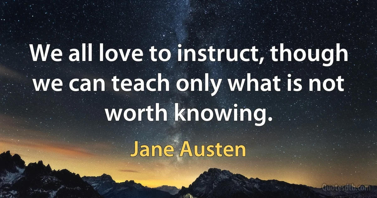 We all love to instruct, though we can teach only what is not worth knowing. (Jane Austen)