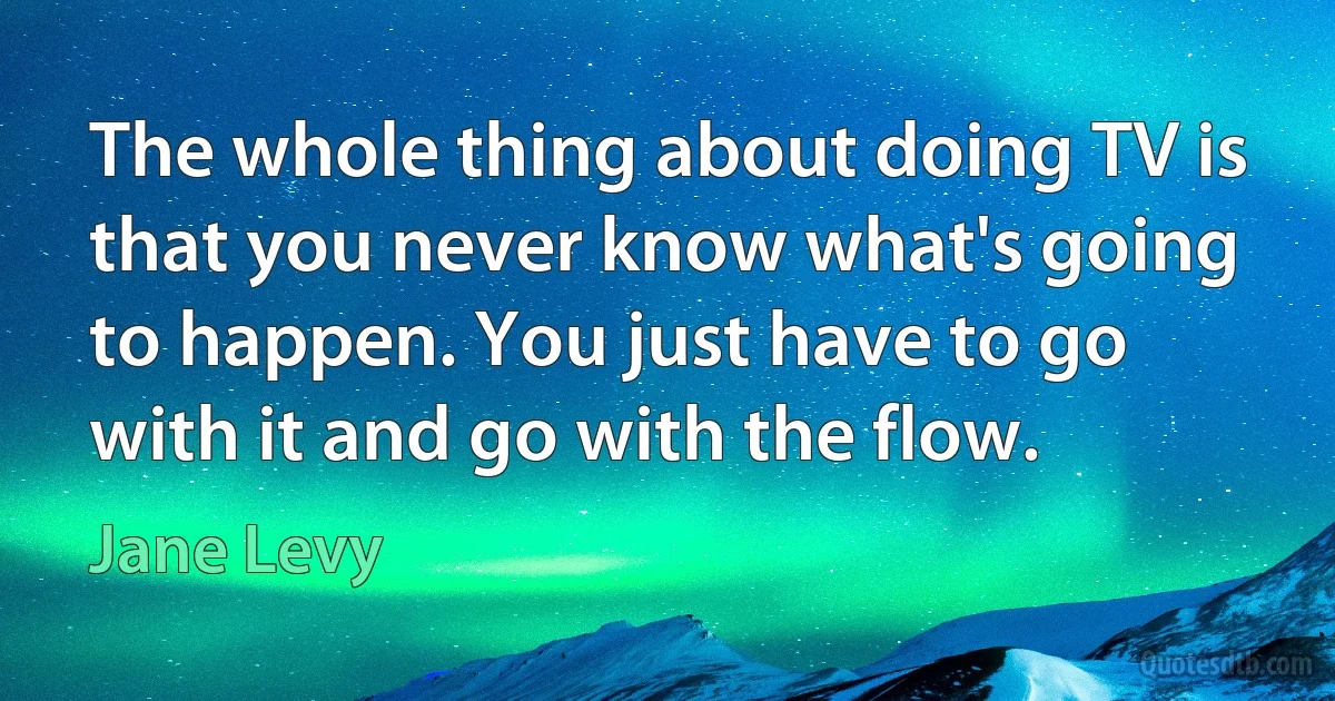 The whole thing about doing TV is that you never know what's going to happen. You just have to go with it and go with the flow. (Jane Levy)