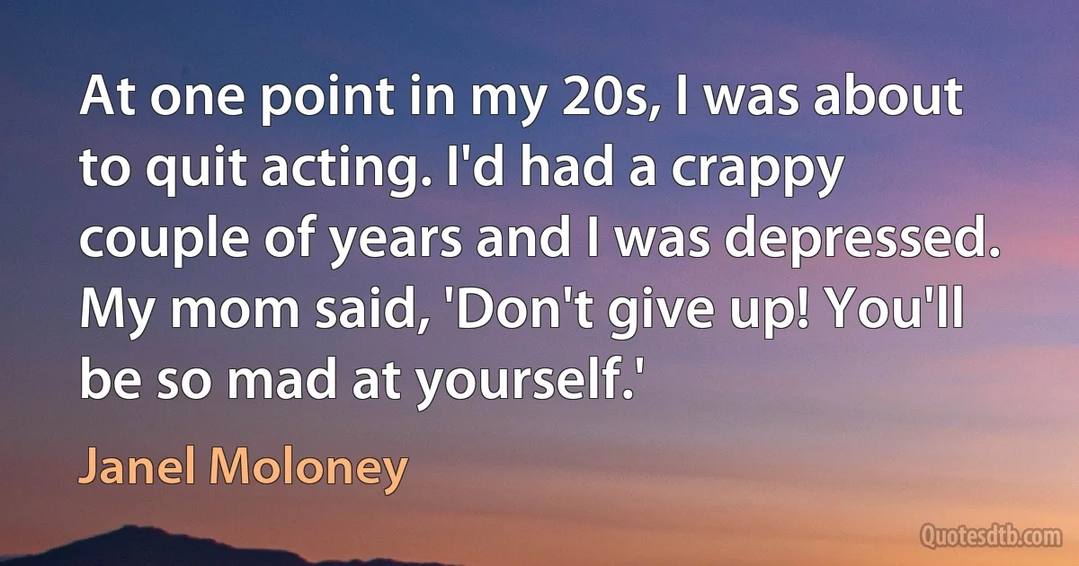 At one point in my 20s, I was about to quit acting. I'd had a crappy couple of years and I was depressed. My mom said, 'Don't give up! You'll be so mad at yourself.' (Janel Moloney)