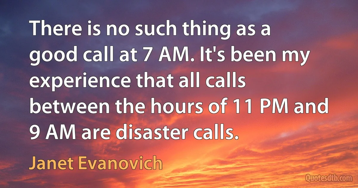 There is no such thing as a good call at 7 AM. It's been my experience that all calls between the hours of 11 PM and 9 AM are disaster calls. (Janet Evanovich)