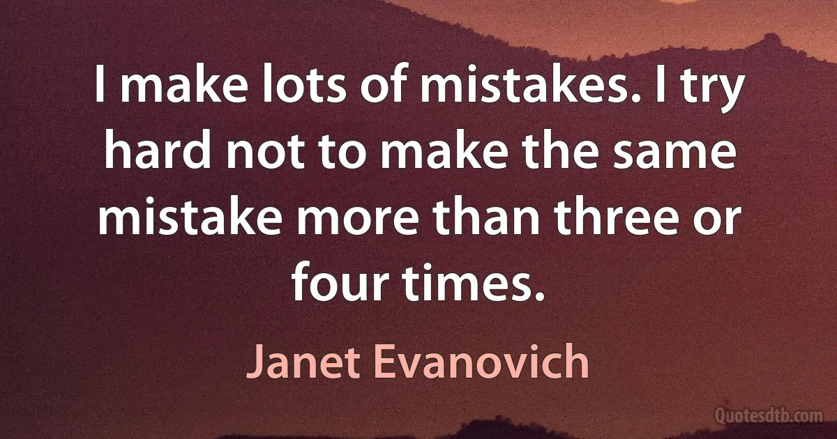 I make lots of mistakes. I try hard not to make the same mistake more than three or four times. (Janet Evanovich)