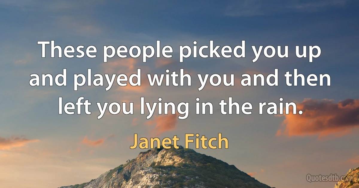 These people picked you up and played with you and then left you lying in the rain. (Janet Fitch)