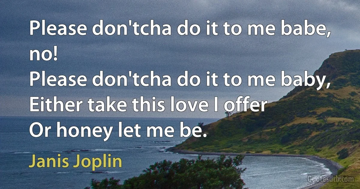 Please don'tcha do it to me babe, no!
Please don'tcha do it to me baby,
Either take this love I offer
Or honey let me be. (Janis Joplin)