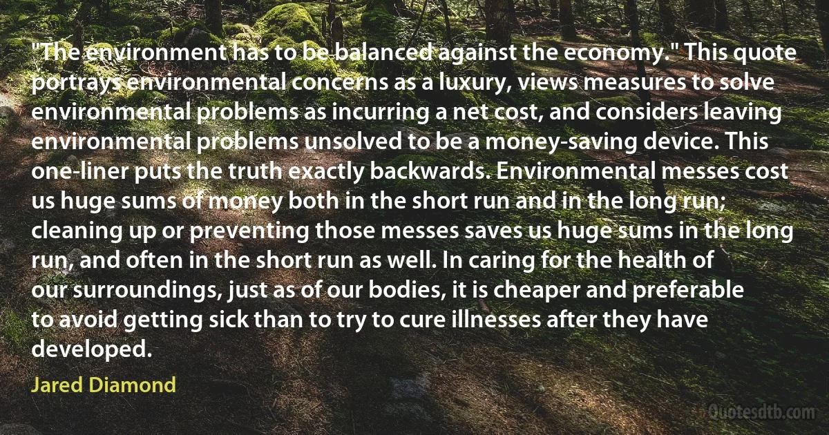 "The environment has to be balanced against the economy." This quote portrays environmental concerns as a luxury, views measures to solve environmental problems as incurring a net cost, and considers leaving environmental problems unsolved to be a money-saving device. This one-liner puts the truth exactly backwards. Environmental messes cost us huge sums of money both in the short run and in the long run; cleaning up or preventing those messes saves us huge sums in the long run, and often in the short run as well. In caring for the health of our surroundings, just as of our bodies, it is cheaper and preferable to avoid getting sick than to try to cure illnesses after they have developed. (Jared Diamond)