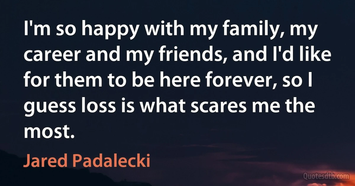 I'm so happy with my family, my career and my friends, and I'd like for them to be here forever, so I guess loss is what scares me the most. (Jared Padalecki)