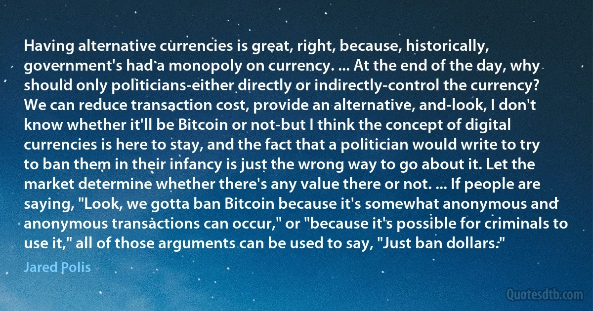 Having alternative currencies is great, right, because, historically, government's had a monopoly on currency. ... At the end of the day, why should only politicians-either directly or indirectly-control the currency? We can reduce transaction cost, provide an alternative, and-look, I don't know whether it'll be Bitcoin or not-but I think the concept of digital currencies is here to stay, and the fact that a politician would write to try to ban them in their infancy is just the wrong way to go about it. Let the market determine whether there's any value there or not. ... If people are saying, "Look, we gotta ban Bitcoin because it's somewhat anonymous and anonymous transactions can occur," or "because it's possible for criminals to use it," all of those arguments can be used to say, "Just ban dollars." (Jared Polis)