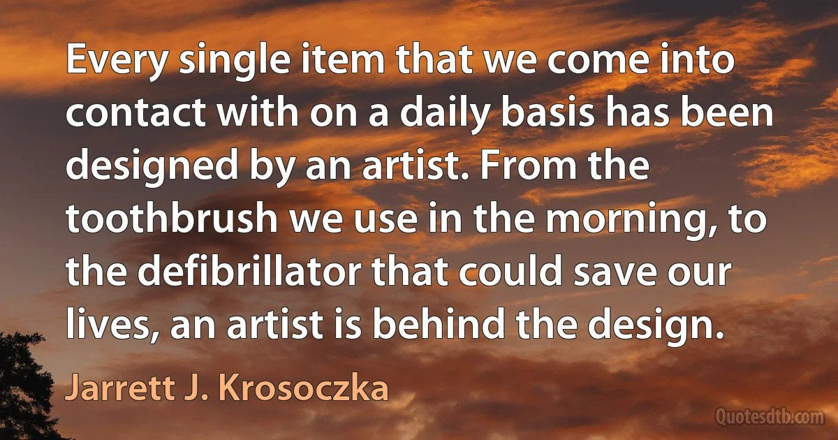 Every single item that we come into contact with on a daily basis has been designed by an artist. From the toothbrush we use in the morning, to the defibrillator that could save our lives, an artist is behind the design. (Jarrett J. Krosoczka)