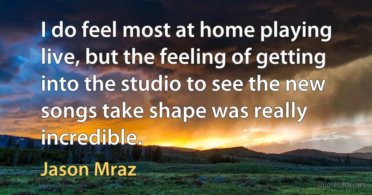 I do feel most at home playing live, but the feeling of getting into the studio to see the new songs take shape was really incredible. (Jason Mraz)