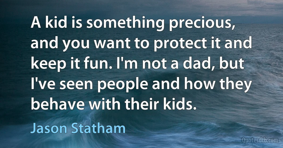 A kid is something precious, and you want to protect it and keep it fun. I'm not a dad, but I've seen people and how they behave with their kids. (Jason Statham)