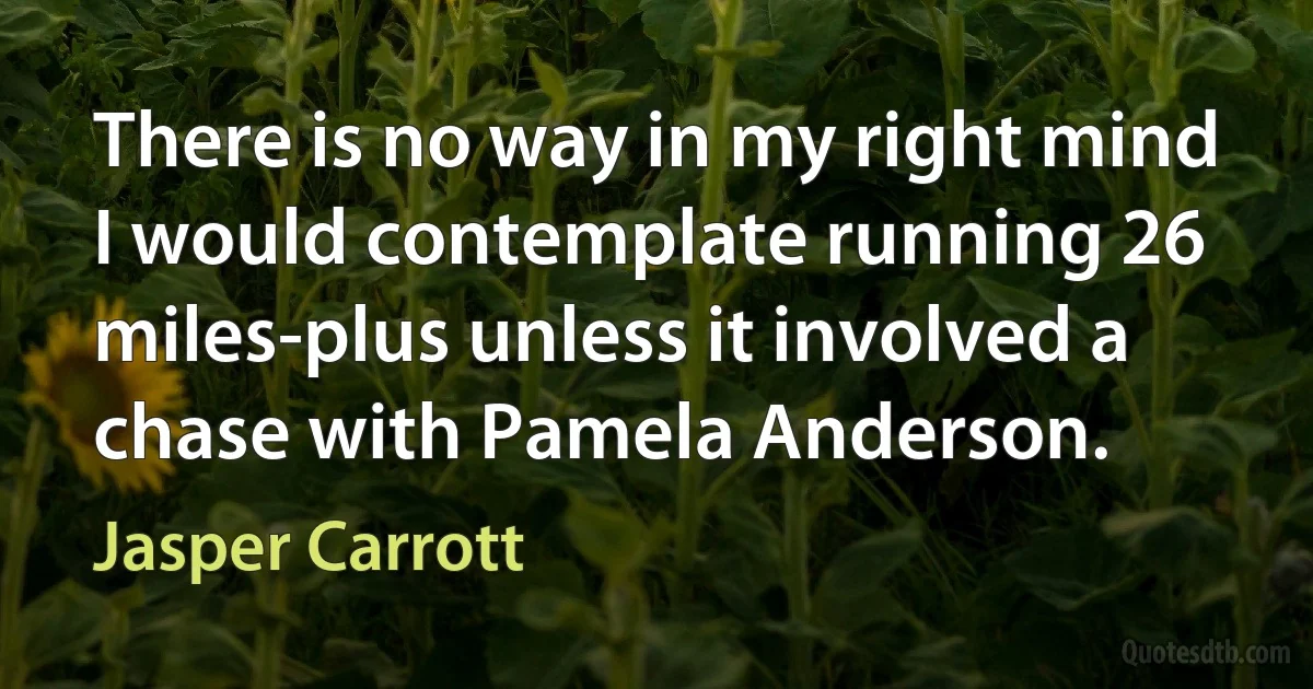 There is no way in my right mind I would contemplate running 26 miles-plus unless it involved a chase with Pamela Anderson. (Jasper Carrott)