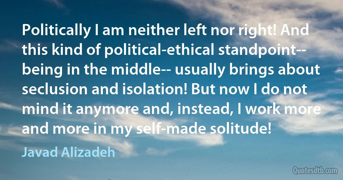 Politically I am neither left nor right! And this kind of political-ethical standpoint-- being in the middle-- usually brings about seclusion and isolation! But now I do not mind it anymore and, instead, I work more and more in my self-made solitude! (Javad Alizadeh)