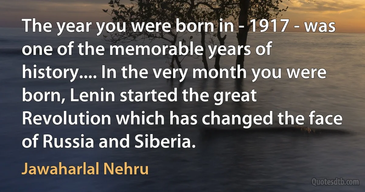 The year you were born in - 1917 - was one of the memorable years of history.... In the very month you were born, Lenin started the great Revolution which has changed the face of Russia and Siberia. (Jawaharlal Nehru)