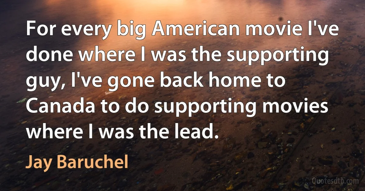 For every big American movie I've done where I was the supporting guy, I've gone back home to Canada to do supporting movies where I was the lead. (Jay Baruchel)