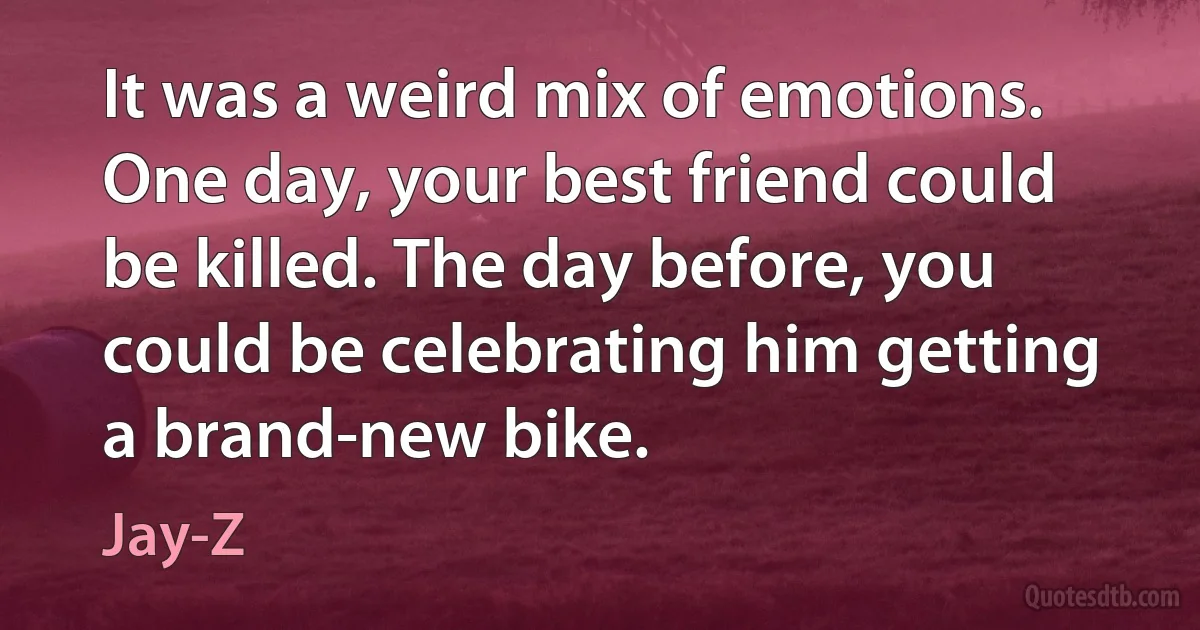 It was a weird mix of emotions. One day, your best friend could be killed. The day before, you could be celebrating him getting a brand-new bike. (Jay-Z)