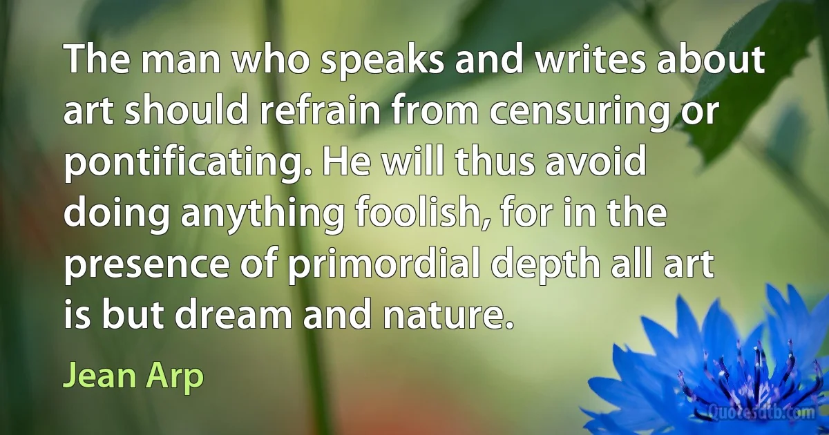 The man who speaks and writes about art should refrain from censuring or pontificating. He will thus avoid doing anything foolish, for in the presence of primordial depth all art is but dream and nature. (Jean Arp)