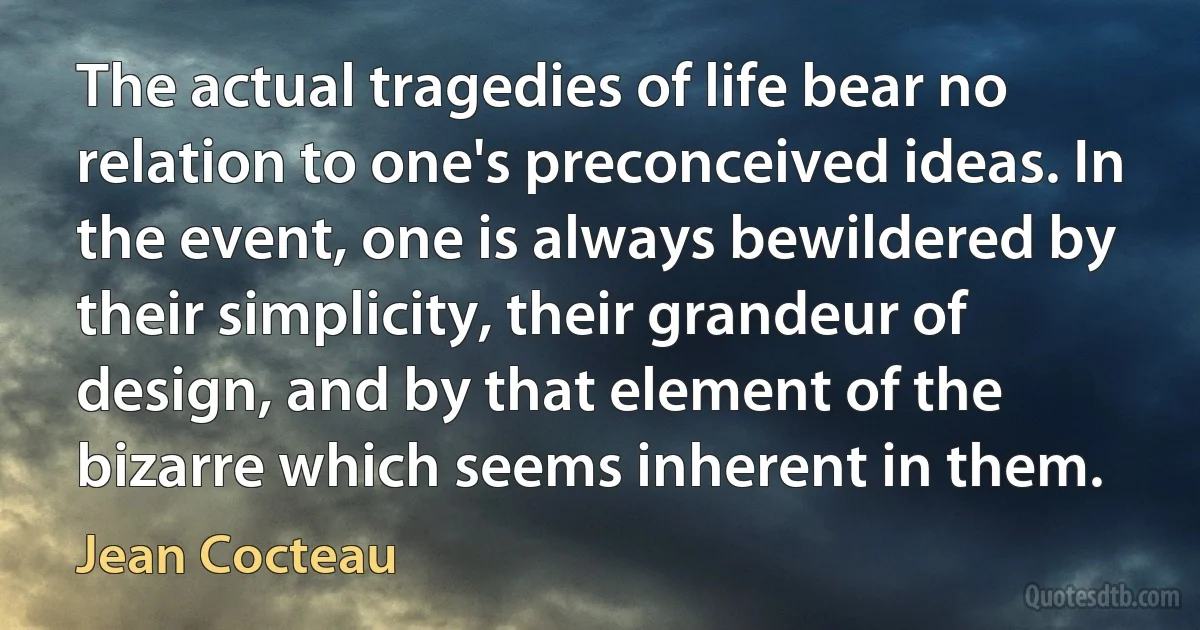 The actual tragedies of life bear no relation to one's preconceived ideas. In the event, one is always bewildered by their simplicity, their grandeur of design, and by that element of the bizarre which seems inherent in them. (Jean Cocteau)