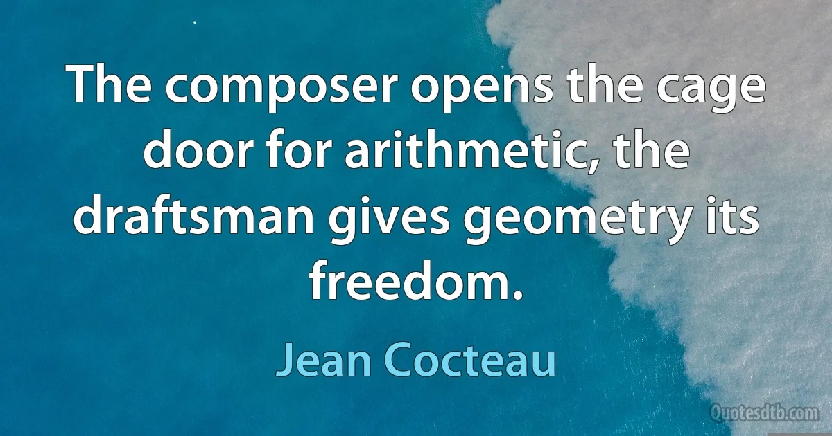 The composer opens the cage door for arithmetic, the draftsman gives geometry its freedom. (Jean Cocteau)