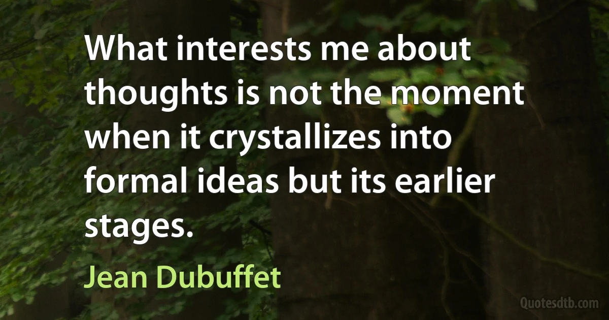 What interests me about thoughts is not the moment when it crystallizes into formal ideas but its earlier stages. (Jean Dubuffet)