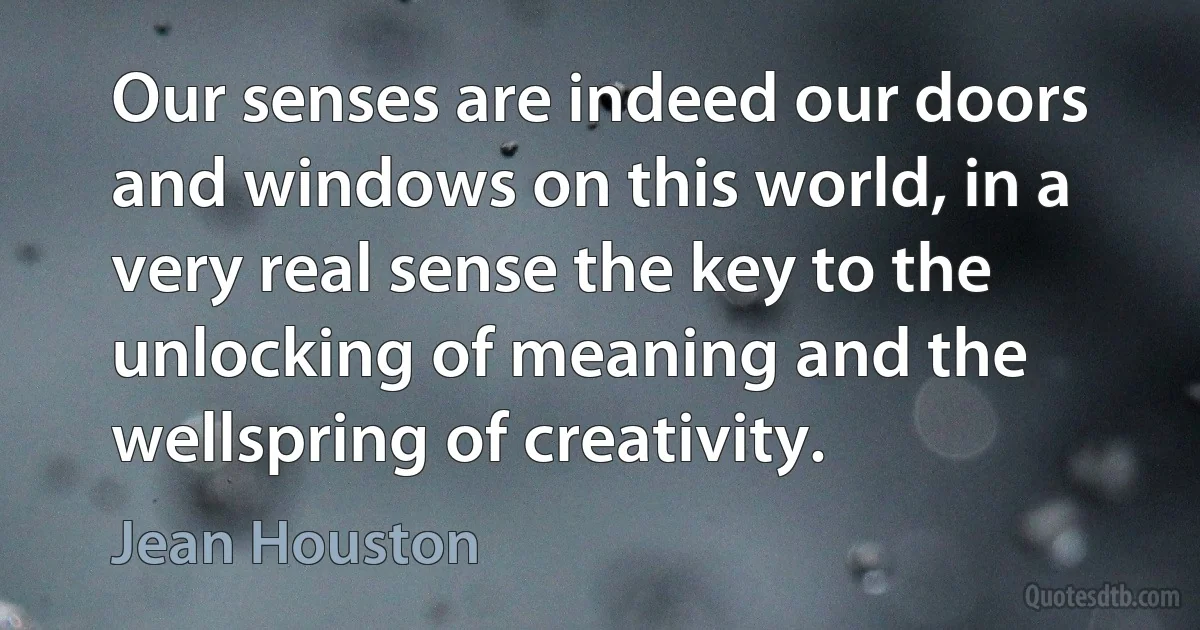 Our senses are indeed our doors and windows on this world, in a very real sense the key to the unlocking of meaning and the wellspring of creativity. (Jean Houston)