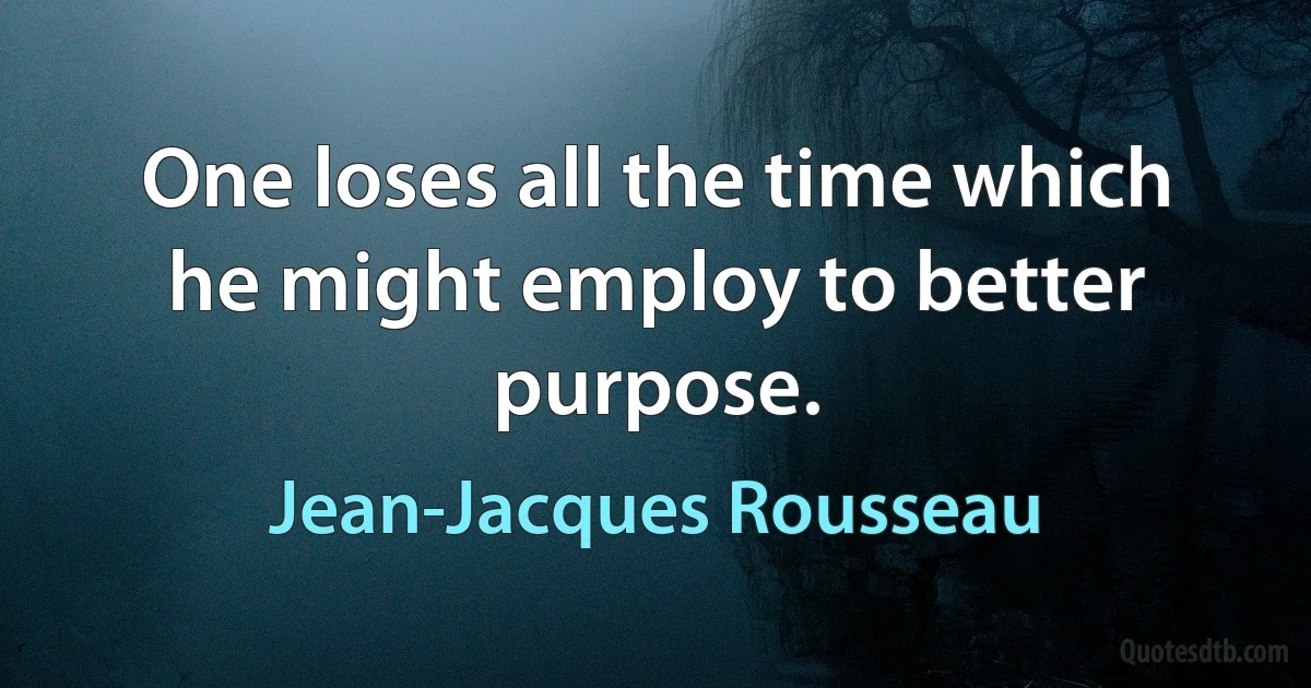 One loses all the time which he might employ to better purpose. (Jean-Jacques Rousseau)