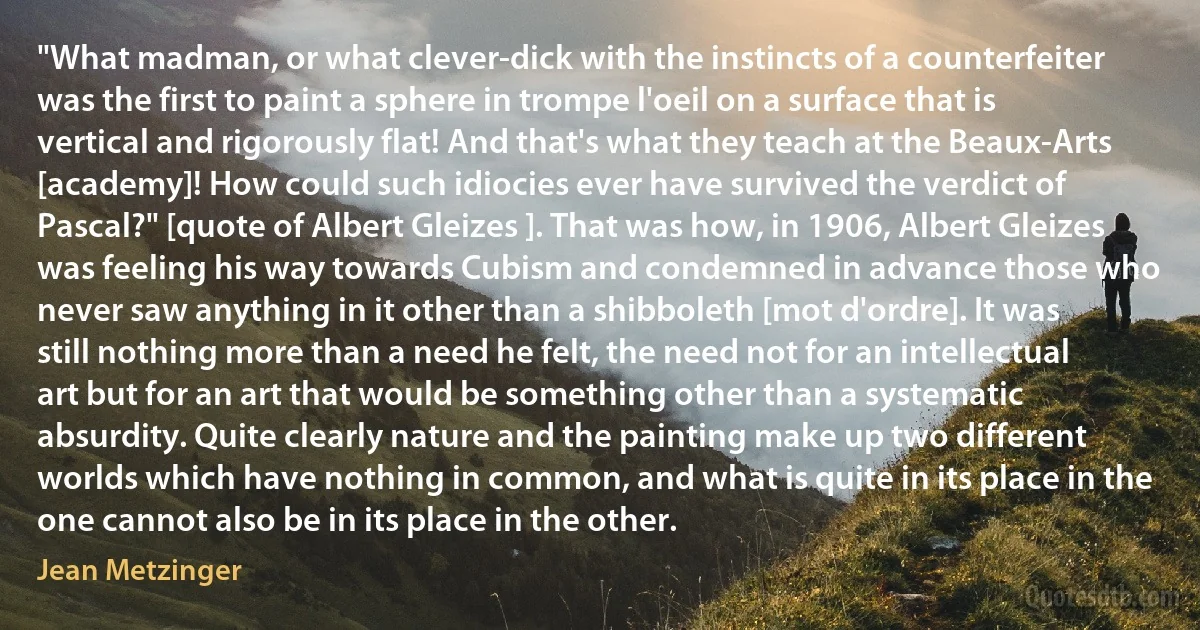 "What madman, or what clever-dick with the instincts of a counterfeiter was the first to paint a sphere in trompe l'oeil on a surface that is vertical and rigorously flat! And that's what they teach at the Beaux-Arts [academy]! How could such idiocies ever have survived the verdict of Pascal?" [quote of Albert Gleizes ]. That was how, in 1906, Albert Gleizes was feeling his way towards Cubism and condemned in advance those who never saw anything in it other than a shibboleth [mot d'ordre]. It was still nothing more than a need he felt, the need not for an intellectual art but for an art that would be something other than a systematic absurdity. Quite clearly nature and the painting make up two different worlds which have nothing in common, and what is quite in its place in the one cannot also be in its place in the other. (Jean Metzinger)