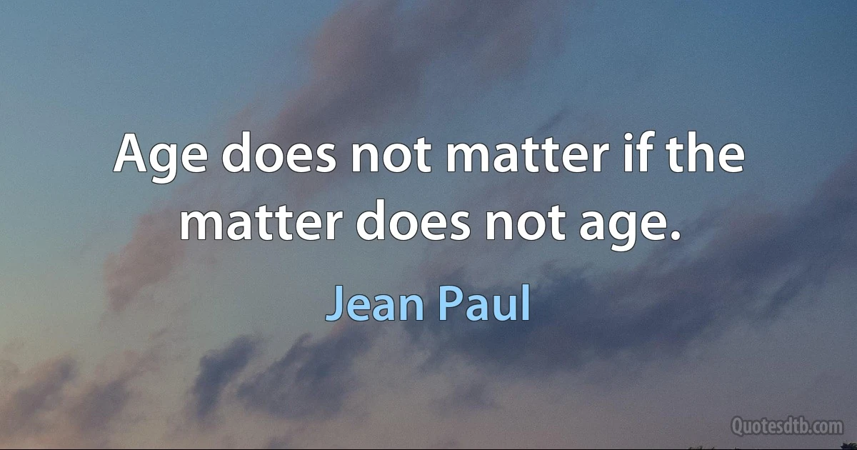 Age does not matter if the matter does not age. (Jean Paul)