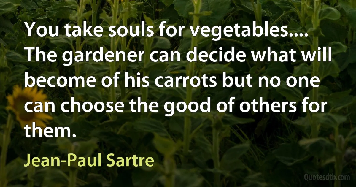 You take souls for vegetables.... The gardener can decide what will become of his carrots but no one can choose the good of others for them. (Jean-Paul Sartre)