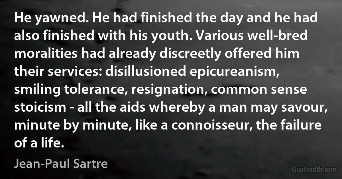 He yawned. He had finished the day and he had also finished with his youth. Various well-bred moralities had already discreetly offered him their services: disillusioned epicureanism, smiling tolerance, resignation, common sense stoicism - all the aids whereby a man may savour, minute by minute, like a connoisseur, the failure of a life. (Jean-Paul Sartre)