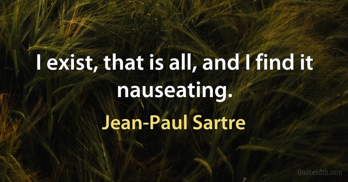 I exist, that is all, and I find it nauseating. (Jean-Paul Sartre)