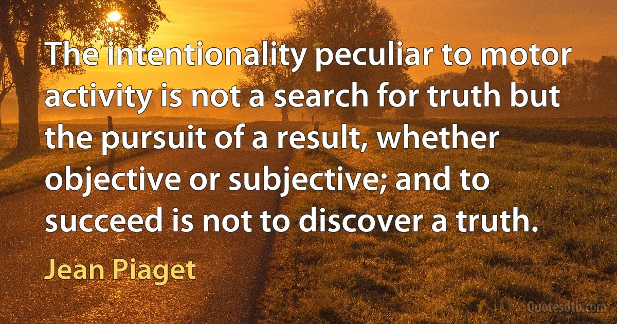 The intentionality peculiar to motor activity is not a search for truth but the pursuit of a result, whether objective or subjective; and to succeed is not to discover a truth. (Jean Piaget)