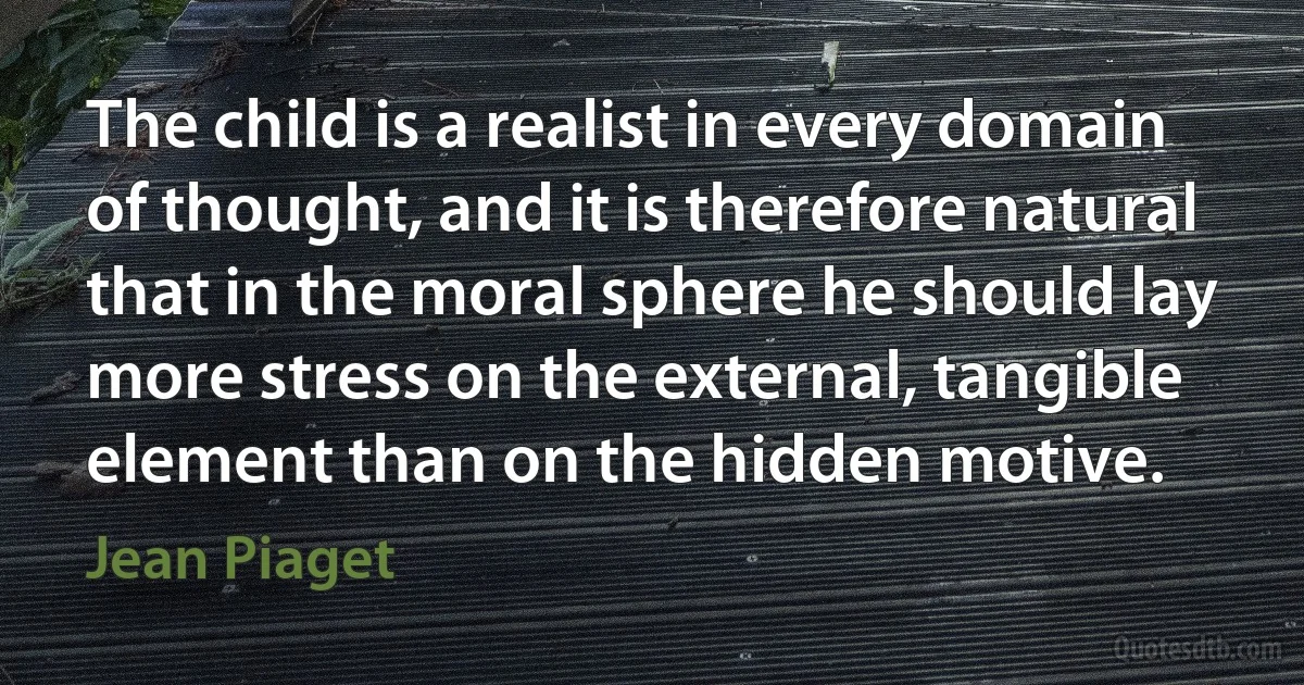 The child is a realist in every domain of thought, and it is therefore natural that in the moral sphere he should lay more stress on the external, tangible element than on the hidden motive. (Jean Piaget)