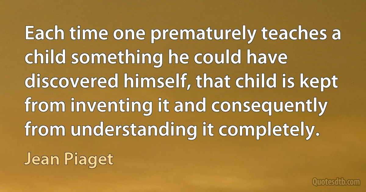 Each time one prematurely teaches a child something he could have discovered himself, that child is kept from inventing it and consequently from understanding it completely. (Jean Piaget)