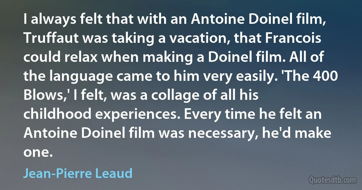 I always felt that with an Antoine Doinel film, Truffaut was taking a vacation, that Francois could relax when making a Doinel film. All of the language came to him very easily. 'The 400 Blows,' I felt, was a collage of all his childhood experiences. Every time he felt an Antoine Doinel film was necessary, he'd make one. (Jean-Pierre Leaud)